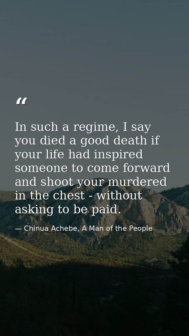 In such a regime, I say you died a good death if your life had inspired someone to come forward and shoot your murdered  — Chinua Achebe, A Man of the People