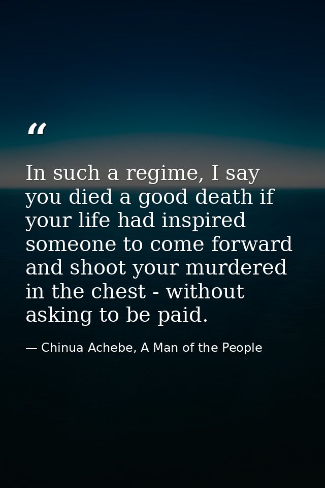 In such a regime, I say you died a good death if your life had inspired someone to come forward and shoot your murdered  — Chinua Achebe, A Man of the People