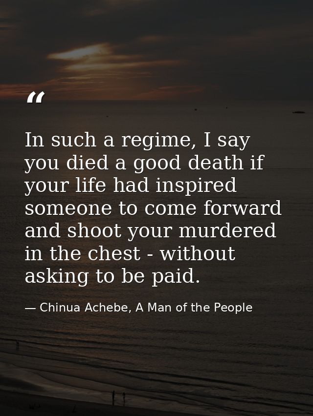 In such a regime, I say you died a good death if your life had inspired someone to come forward and shoot your murdered  — Chinua Achebe, A Man of the People