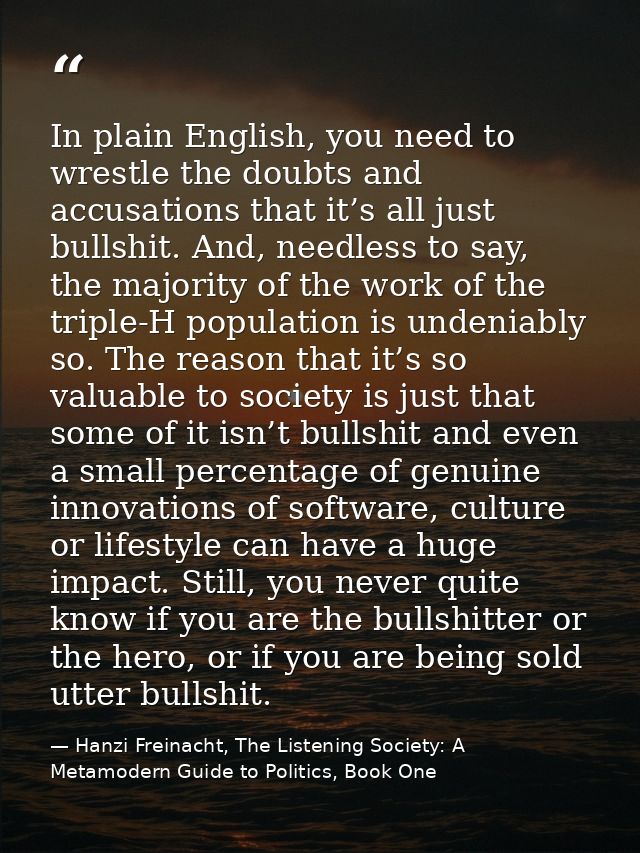 In plain English, you need to wrestle the doubts and accusations that it’s all just bullshit. And, needless to say, the  — Hanzi Freinacht, The Listening Society: A Metamodern Guide to Politics, Book One