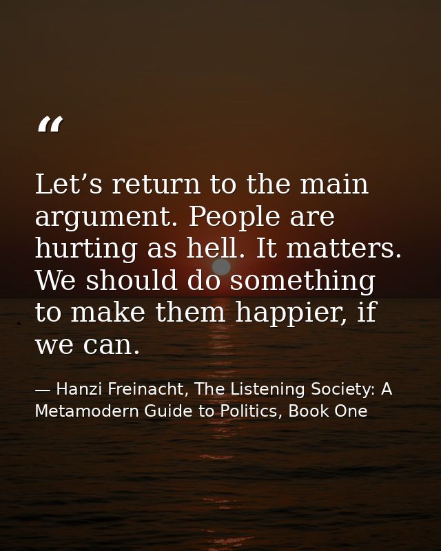 Let’s return to the main argument. People are hurting as hell. It matters. We should do something to make them happier,  — Hanzi Freinacht, The Listening Society: A Metamodern Guide to Politics, Book One
