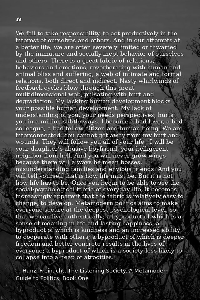 We fail to take responsibility, to act productively in the interest of ourselves and others. And in our attempts at a be — Hanzi Freinacht, The Listening Society: A Metamodern Guide to Politics, Book One