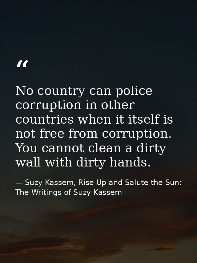 No country can police corruption in other countries when it itself is not free from corruption. You cannot clean a dirty — Suzy Kassem, Rise Up and Salute the Sun: The Writings of Suzy Kassem
