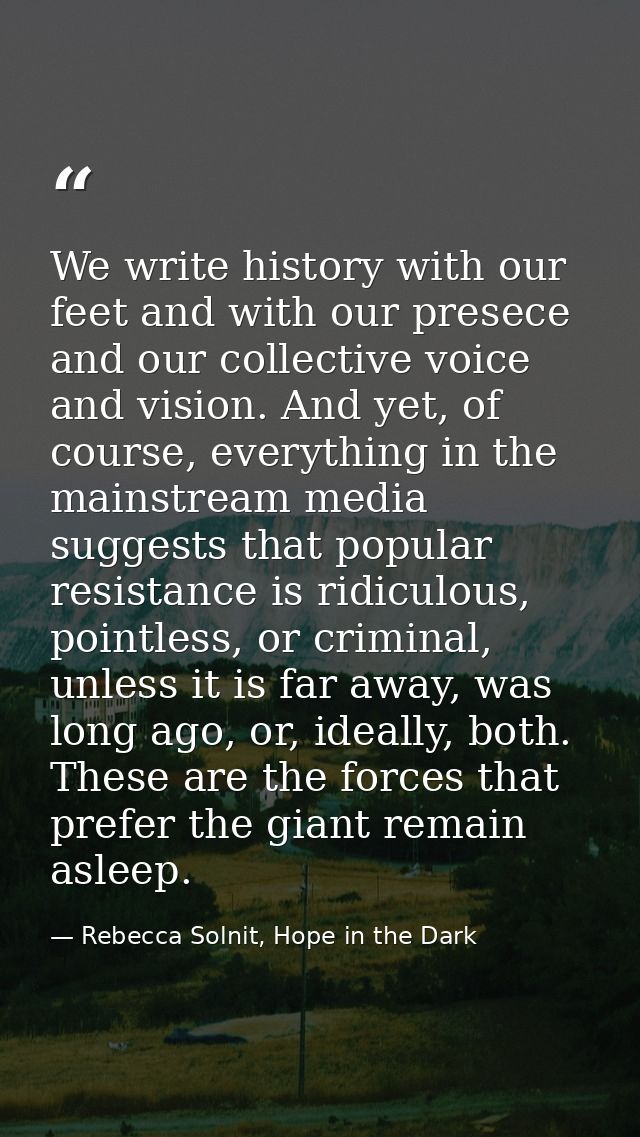 We write history with our feet and with our presece and our collective voice and vision. And yet, of course, everything  — Rebecca Solnit, Hope in the Dark