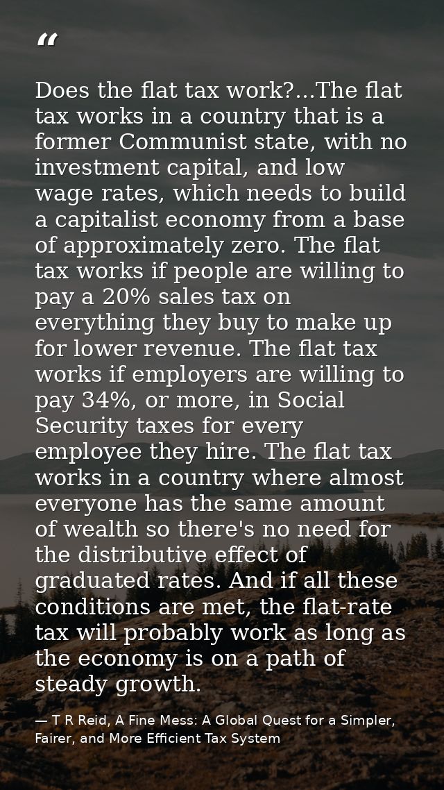 Does the flat tax work?...The flat tax works in a country that is a former Communist state, with no investment capital,  — T R Reid, A Fine Mess: A Global Quest for a Simpler, Fairer, and More Efficient Tax System