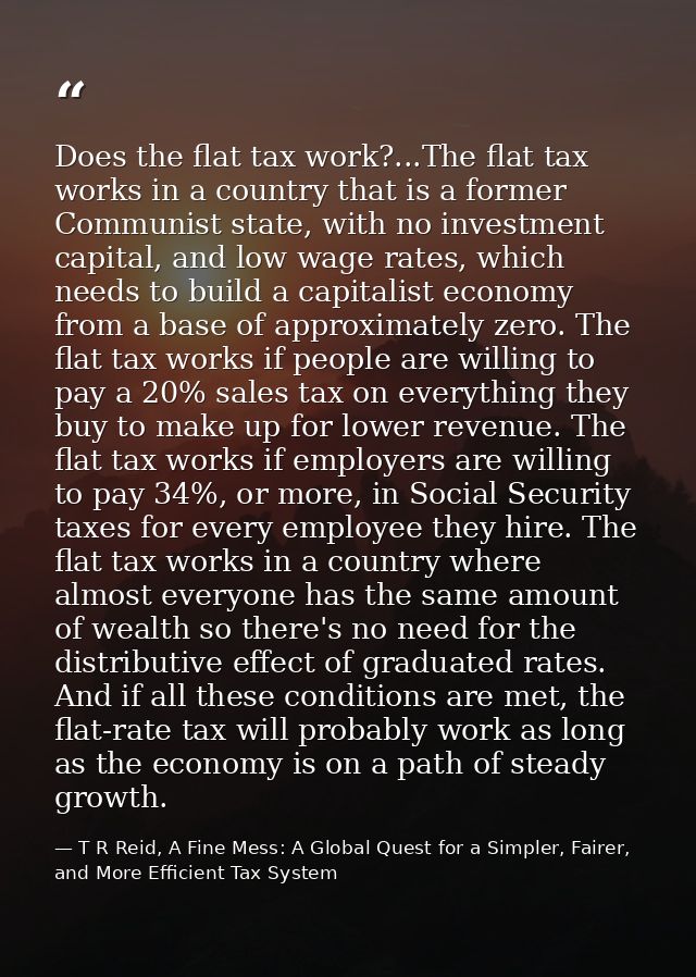 Does the flat tax work?...The flat tax works in a country that is a former Communist state, with no investment capital,  — T R Reid, A Fine Mess: A Global Quest for a Simpler, Fairer, and More Efficient Tax System