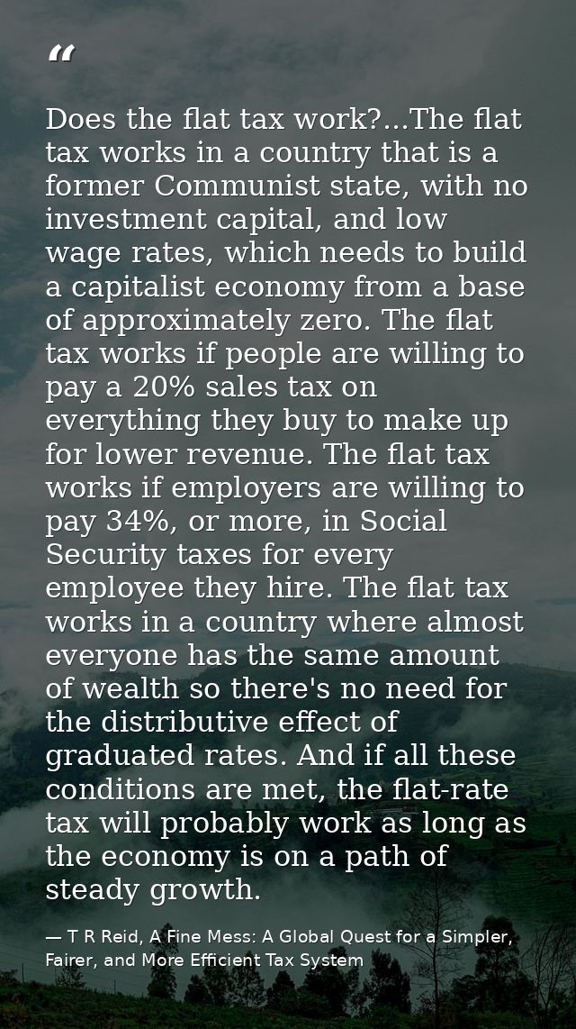 Does the flat tax work?...The flat tax works in a country that is a former Communist state, with no investment capital,  — T R Reid, A Fine Mess: A Global Quest for a Simpler, Fairer, and More Efficient Tax System