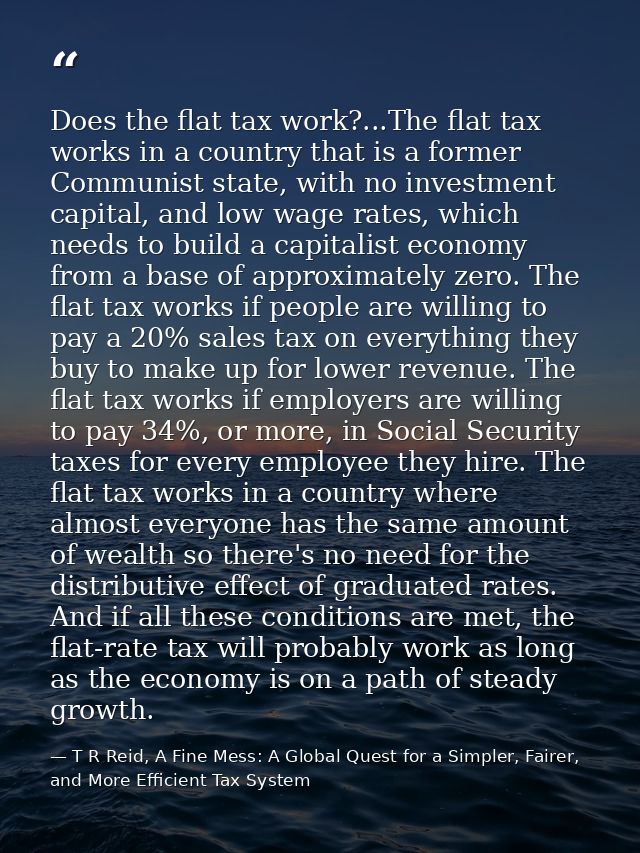 Does the flat tax work?...The flat tax works in a country that is a former Communist state, with no investment capital,  — T R Reid, A Fine Mess: A Global Quest for a Simpler, Fairer, and More Efficient Tax System