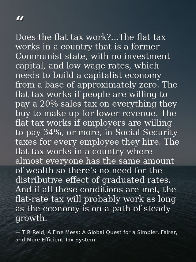 Does the flat tax work?...The flat tax works in a country that is a former Communist state, with no investment capital,  — T R Reid, A Fine Mess: A Global Quest for a Simpler, Fairer, and More Efficient Tax System