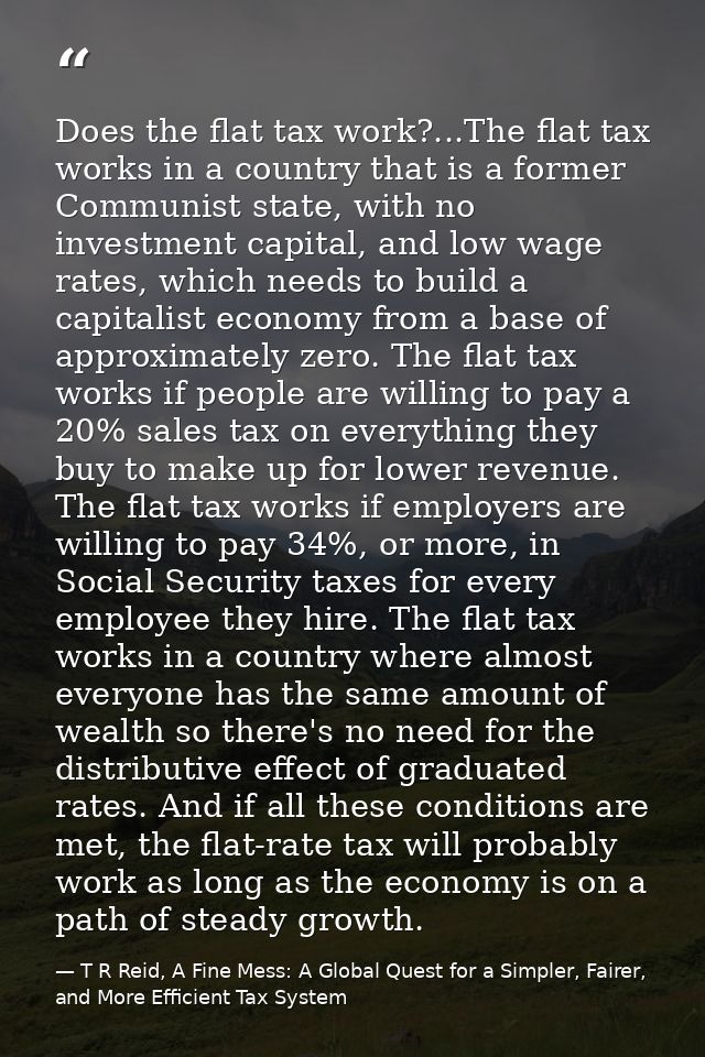 Does the flat tax work?...The flat tax works in a country that is a former Communist state, with no investment capital,  — T R Reid, A Fine Mess: A Global Quest for a Simpler, Fairer, and More Efficient Tax System