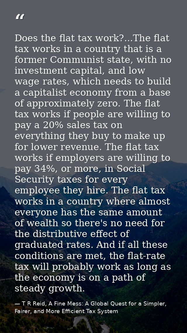 Does the flat tax work?...The flat tax works in a country that is a former Communist state, with no investment capital,  — T R Reid, A Fine Mess: A Global Quest for a Simpler, Fairer, and More Efficient Tax System
