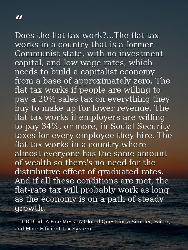 Does the flat tax work?...The flat tax works in a country that is a former Communist state, with no investment capital,  — T R Reid, A Fine Mess: A Global Quest for a Simpler, Fairer, and More Efficient Tax System