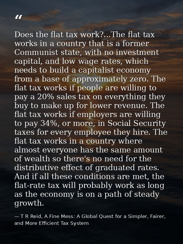 Does the flat tax work?...The flat tax works in a country that is a former Communist state, with no investment capital,  — T R Reid, A Fine Mess: A Global Quest for a Simpler, Fairer, and More Efficient Tax System
