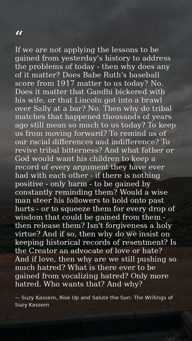If we are not applying the lessons to be gained from yesterday's history to address the problems of today - then why doe — Suzy Kassem, Rise Up and Salute the Sun: The Writings of Suzy Kassem