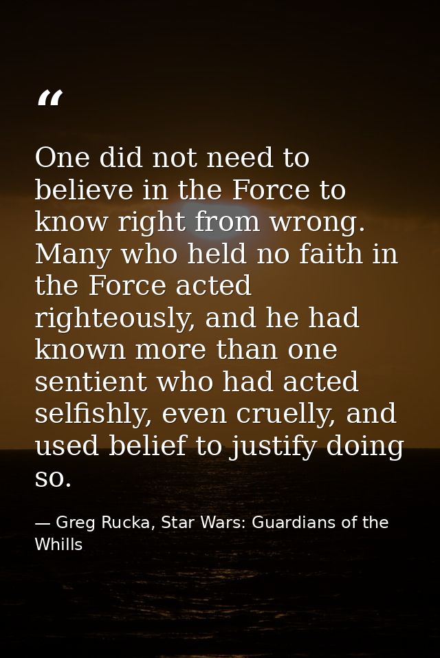 One did not need to believe in the Force to know right from wrong. Many who held no faith in the Force acted righteously — Greg Rucka, Star Wars: Guardians of the Whills