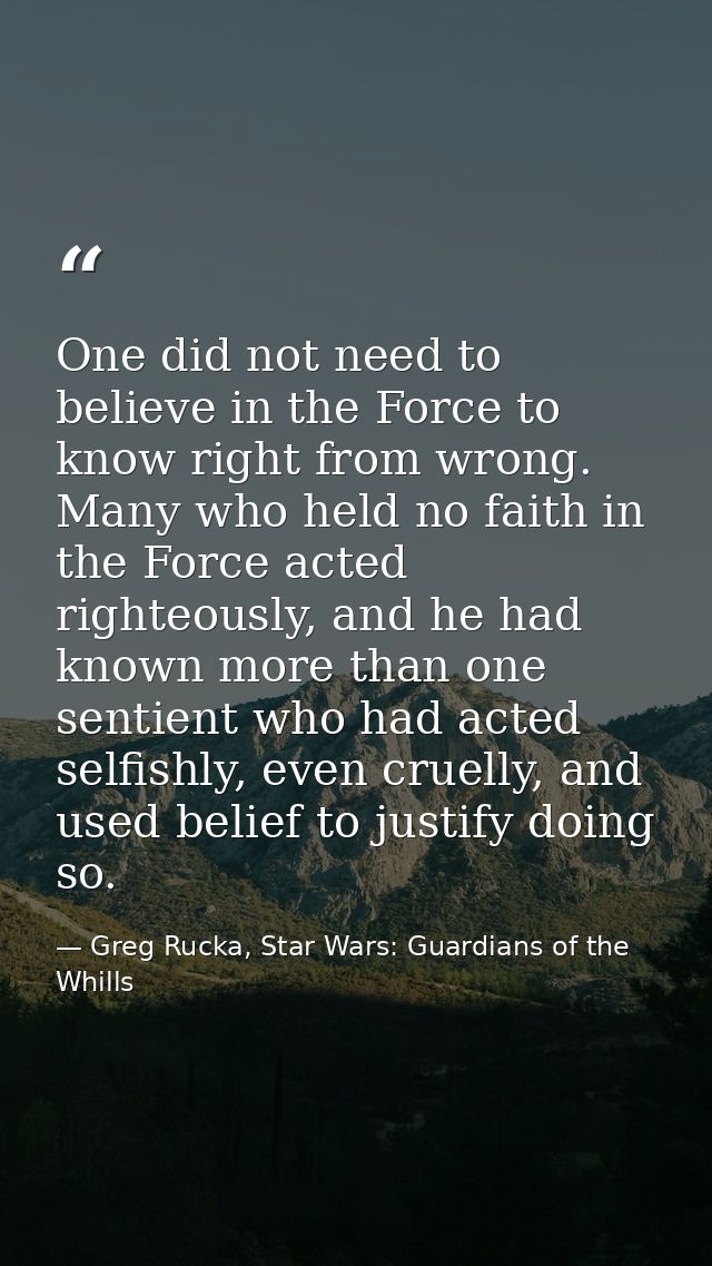 One did not need to believe in the Force to know right from wrong. Many who held no faith in the Force acted righteously — Greg Rucka, Star Wars: Guardians of the Whills