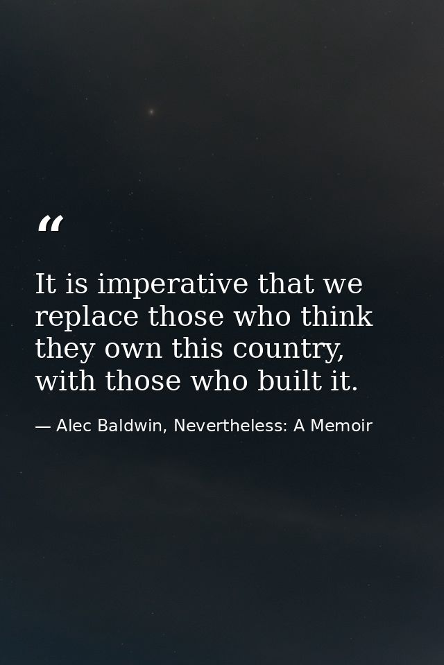 It is imperative that we replace those who think they own this country, with those who built it. — Alec Baldwin, Nevertheless: A Memoir