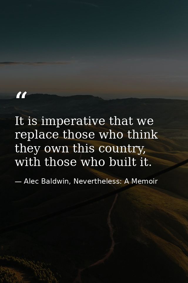 It is imperative that we replace those who think they own this country, with those who built it. — Alec Baldwin, Nevertheless: A Memoir