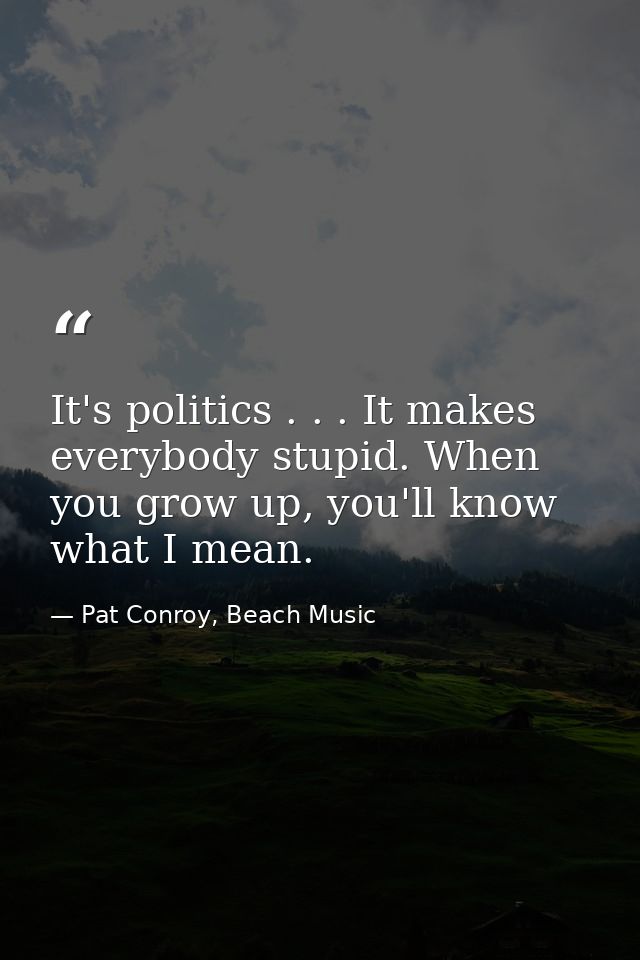It's politics . . . It makes everybody stupid. When you grow up, you'll know what I mean. — Pat Conroy, Beach Music