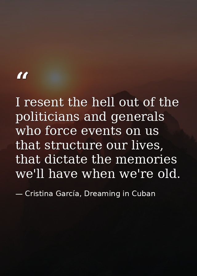 I resent the hell out of the politicians and generals who force events on us that structure our lives, that dictate the  — Cristina García, Dreaming in Cuban