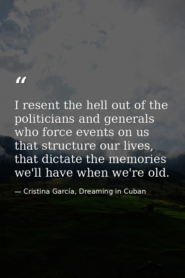 I resent the hell out of the politicians and generals who force events on us that structure our lives, that dictate the  — Cristina García, Dreaming in Cuban