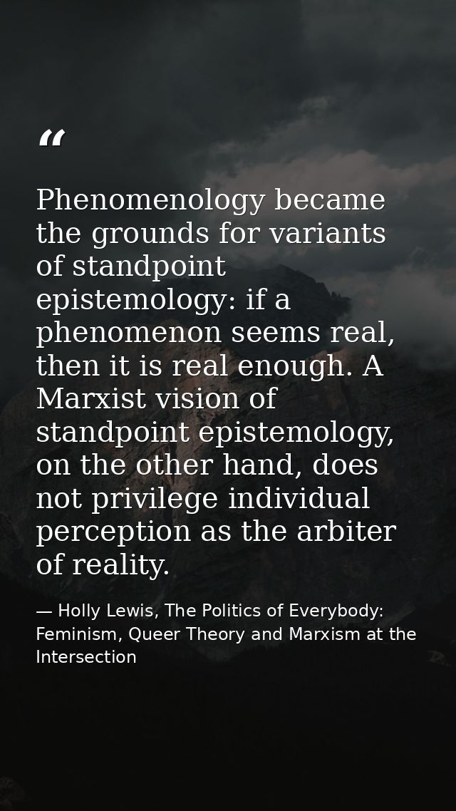 Phenomenology became the grounds for variants of standpoint epistemology: if a phenomenon seems real, then it is real en — Holly Lewis, The Politics of Everybody: Feminism, Queer Theory and Marxism at the Intersection