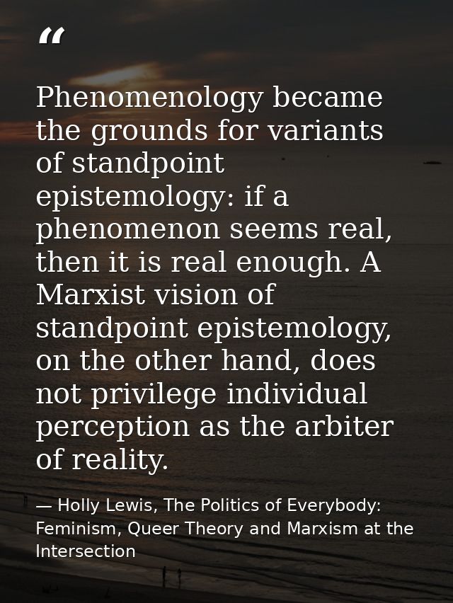Phenomenology became the grounds for variants of standpoint epistemology: if a phenomenon seems real, then it is real en — Holly Lewis, The Politics of Everybody: Feminism, Queer Theory and Marxism at the Intersection