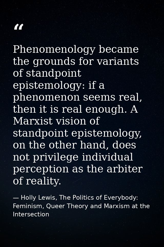 Phenomenology became the grounds for variants of standpoint epistemology: if a phenomenon seems real, then it is real en — Holly Lewis, The Politics of Everybody: Feminism, Queer Theory and Marxism at the Intersection