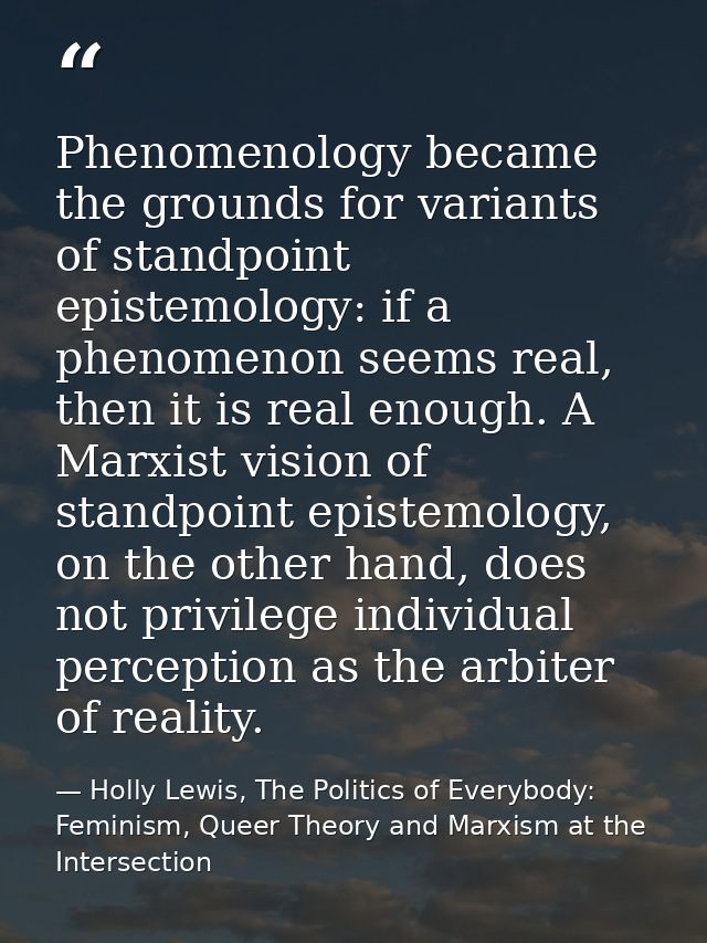 Phenomenology became the grounds for variants of standpoint epistemology: if a phenomenon seems real, then it is real en — Holly Lewis, The Politics of Everybody: Feminism, Queer Theory and Marxism at the Intersection