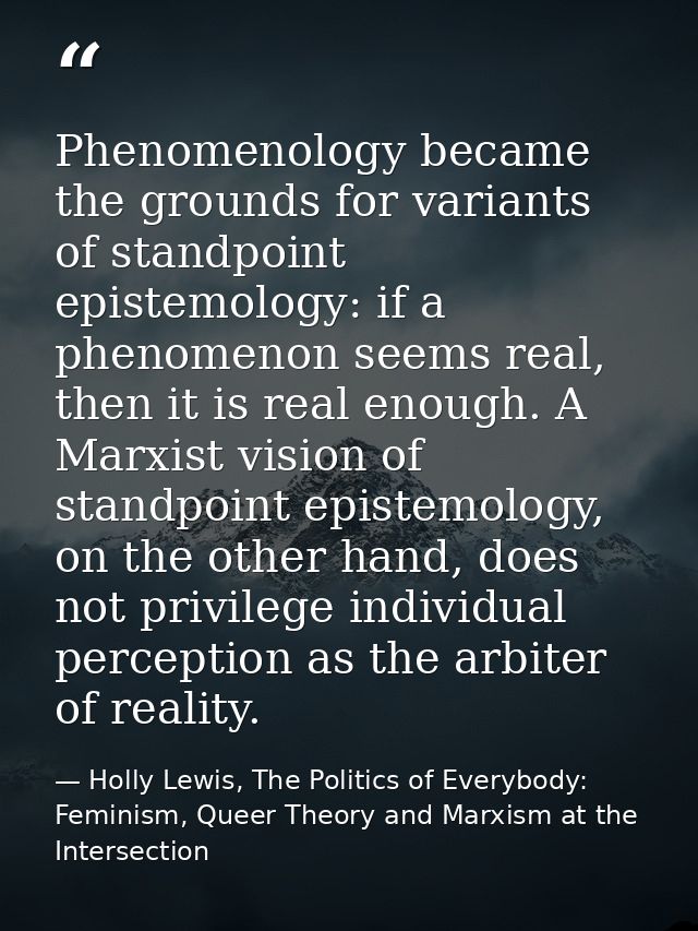 Phenomenology became the grounds for variants of standpoint epistemology: if a phenomenon seems real, then it is real en — Holly Lewis, The Politics of Everybody: Feminism, Queer Theory and Marxism at the Intersection
