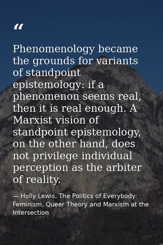 Phenomenology became the grounds for variants of standpoint epistemology: if a phenomenon seems real, then it is real en — Holly Lewis, The Politics of Everybody: Feminism, Queer Theory and Marxism at the Intersection