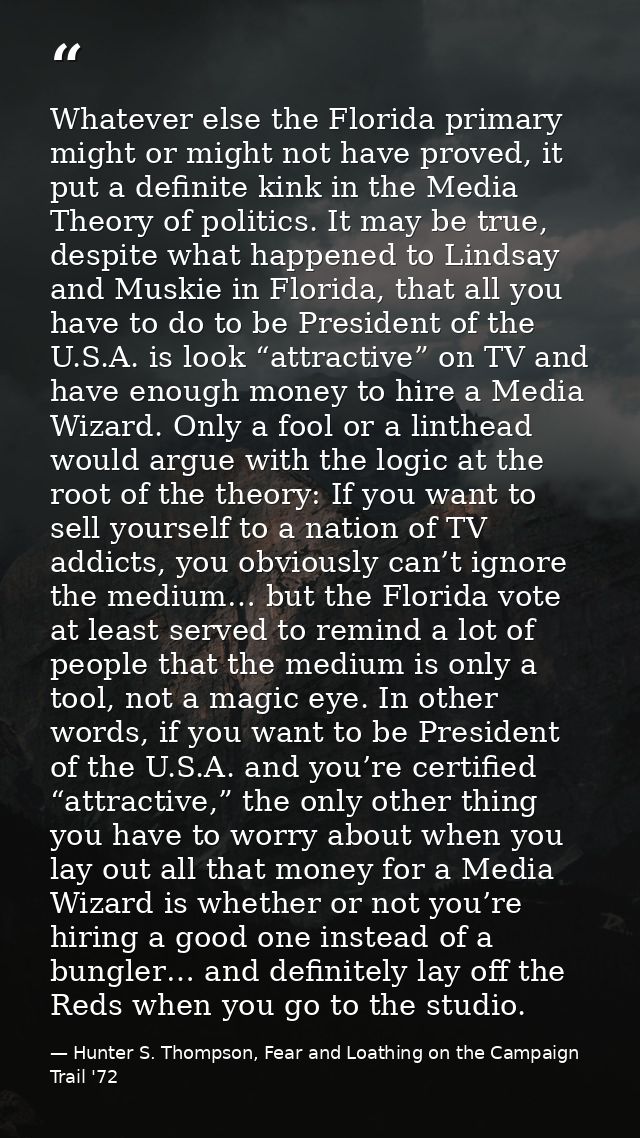 Whatever else the Florida primary might or might not have proved, it put a definite kink in the Media Theory of politics — Hunter S. Thompson, Fear and Loathing on the Campaign Trail '72