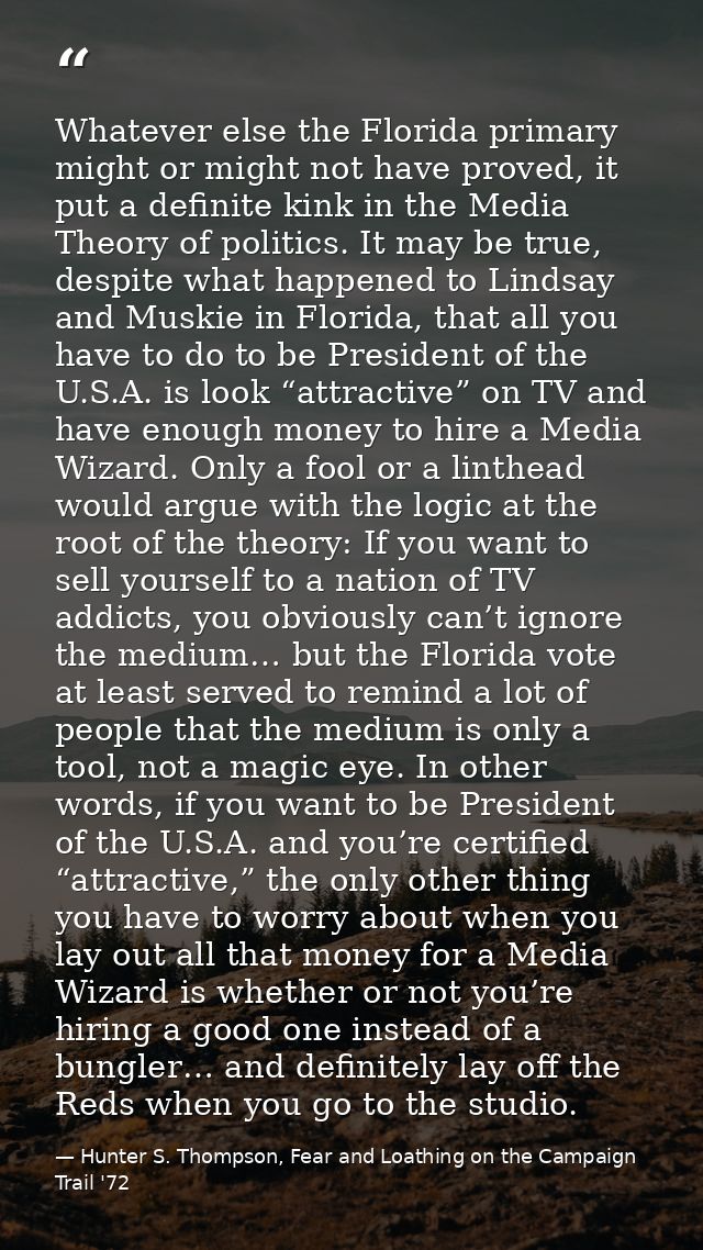 Whatever else the Florida primary might or might not have proved, it put a definite kink in the Media Theory of politics — Hunter S. Thompson, Fear and Loathing on the Campaign Trail '72