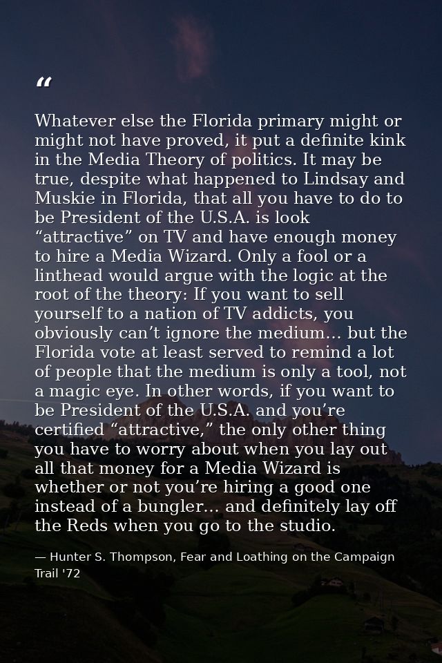 Whatever else the Florida primary might or might not have proved, it put a definite kink in the Media Theory of politics — Hunter S. Thompson, Fear and Loathing on the Campaign Trail '72