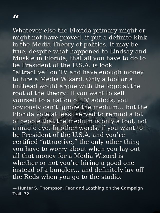 Whatever else the Florida primary might or might not have proved, it put a definite kink in the Media Theory of politics — Hunter S. Thompson, Fear and Loathing on the Campaign Trail '72