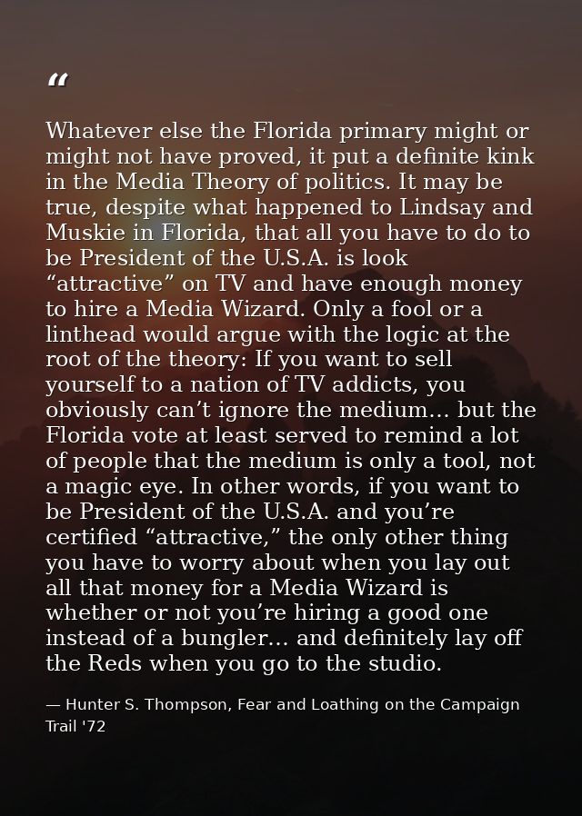 Whatever else the Florida primary might or might not have proved, it put a definite kink in the Media Theory of politics — Hunter S. Thompson, Fear and Loathing on the Campaign Trail '72