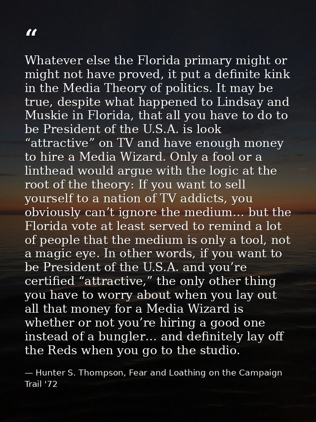 Whatever else the Florida primary might or might not have proved, it put a definite kink in the Media Theory of politics — Hunter S. Thompson, Fear and Loathing on the Campaign Trail '72