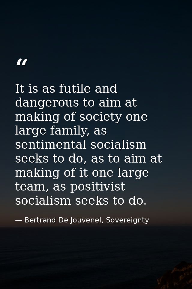 It is as futile and dangerous to aim at making of society one large family, as sentimental socialism seeks to do, as to  — Bertrand De Jouvenel, Sovereignty