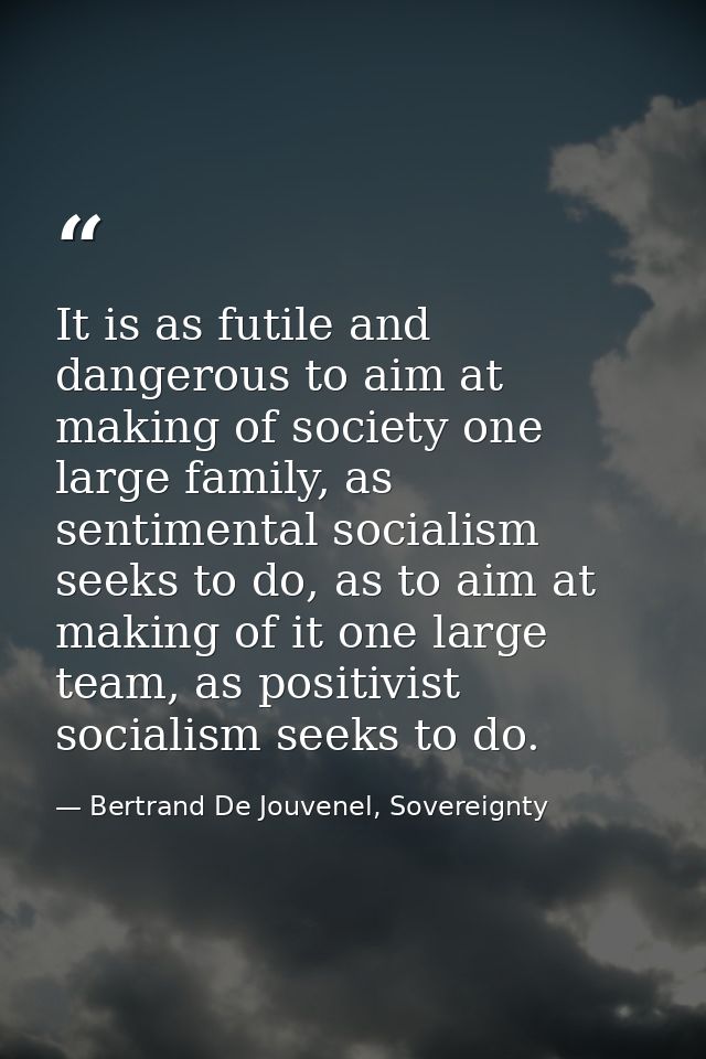 It is as futile and dangerous to aim at making of society one large family, as sentimental socialism seeks to do, as to  — Bertrand De Jouvenel, Sovereignty
