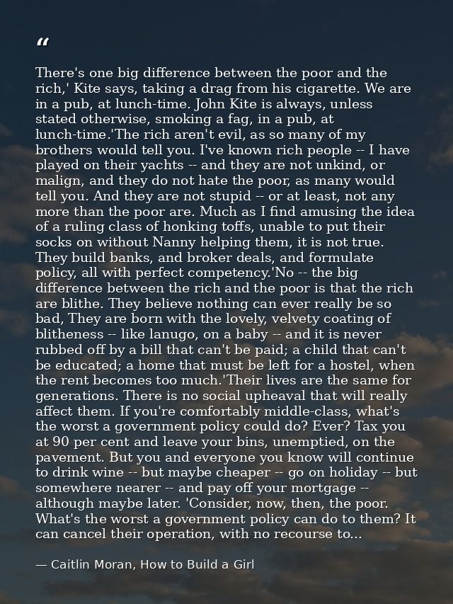 There's one big difference between the poor and the rich,' Kite says, taking a drag from his cigarette. We are in a pub, — Caitlin Moran, How to Build a Girl