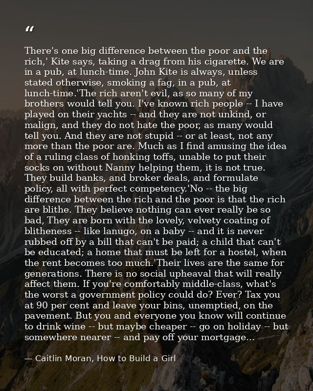 There's one big difference between the poor and the rich,' Kite says, taking a drag from his cigarette. We are in a pub, — Caitlin Moran, How to Build a Girl