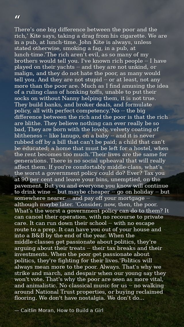 There's one big difference between the poor and the rich,' Kite says, taking a drag from his cigarette. We are in a pub, — Caitlin Moran, How to Build a Girl