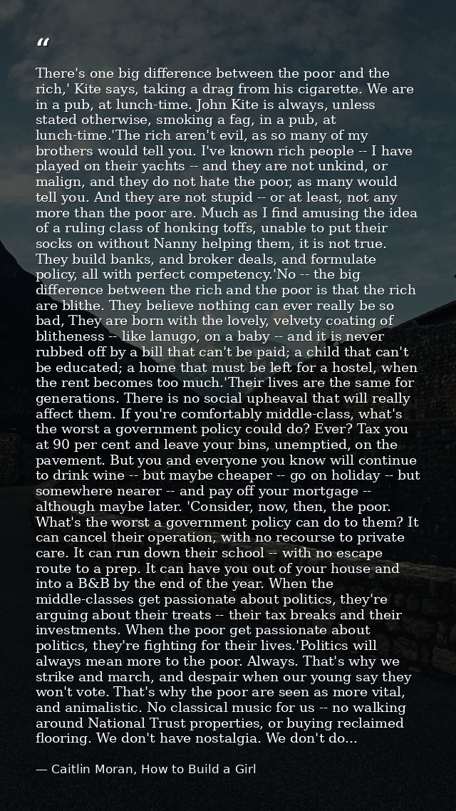 There's one big difference between the poor and the rich,' Kite says, taking a drag from his cigarette. We are in a pub, — Caitlin Moran, How to Build a Girl