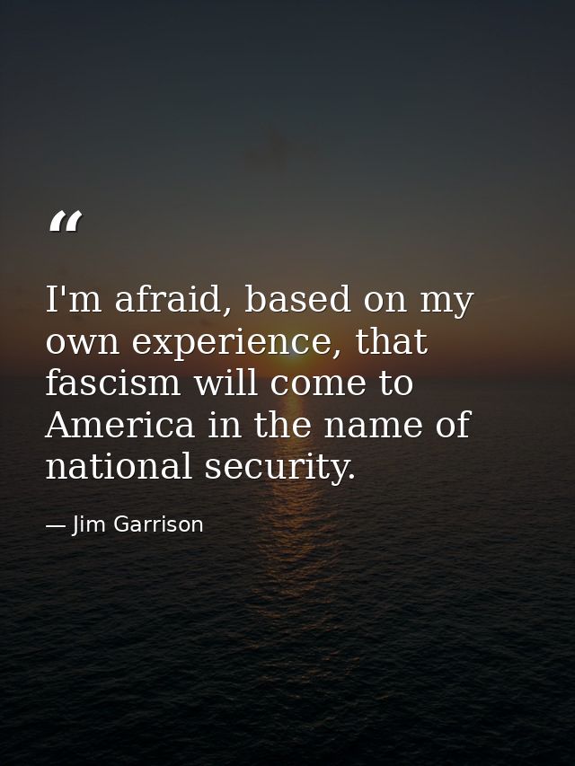 I'm afraid, based on my own experience, that fascism will come to America in the name of national security. — Jim Garrison