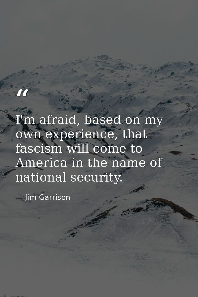 I'm afraid, based on my own experience, that fascism will come to America in the name of national security. — Jim Garrison