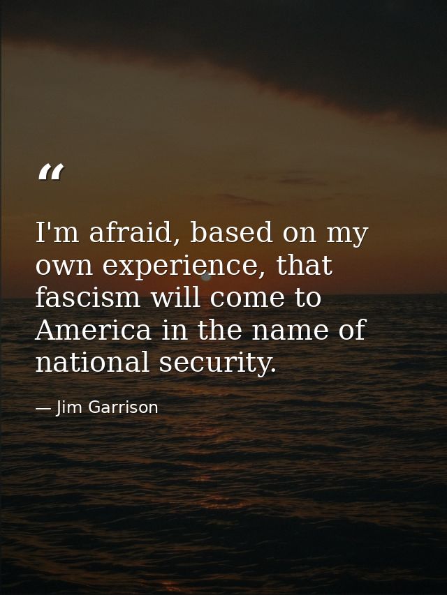 I'm afraid, based on my own experience, that fascism will come to America in the name of national security. — Jim Garrison