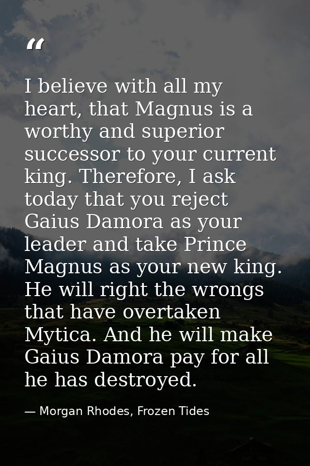 I believe with all my heart, that Magnus is a worthy and superior successor to your current king. Therefore, I ask today — Morgan Rhodes, Frozen Tides