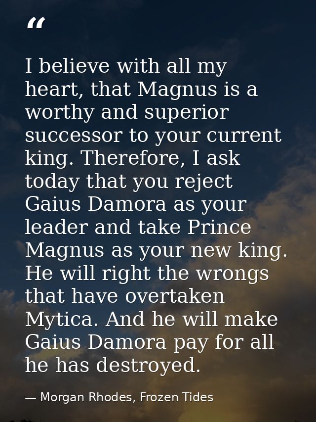 I believe with all my heart, that Magnus is a worthy and superior successor to your current king. Therefore, I ask today — Morgan Rhodes, Frozen Tides