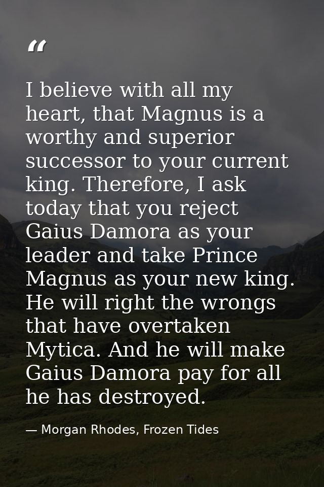 I believe with all my heart, that Magnus is a worthy and superior successor to your current king. Therefore, I ask today — Morgan Rhodes, Frozen Tides