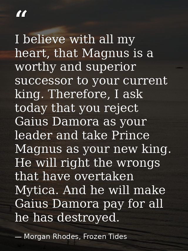 I believe with all my heart, that Magnus is a worthy and superior successor to your current king. Therefore, I ask today — Morgan Rhodes, Frozen Tides